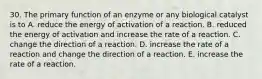 30. The primary function of an enzyme or any biological catalyst is to A. reduce the energy of activation of a reaction. B. reduced the energy of activation and increase the rate of a reaction. C. change the direction of a reaction. D. increase the rate of a reaction and change the direction of a reaction. E. increase the rate of a reaction.