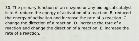 30. The primary function of an enzyme or any biological catalyst is to A. reduce the energy of activation of a reaction. B. reduced the energy of activation and increase the rate of a reaction. C. change the direction of a reaction. D. increase the rate of a reaction and change the direction of a reaction. E. increase the rate of a reaction.