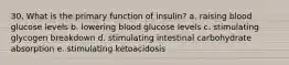 30. What is the primary function of insulin? a. raising blood glucose levels b. lowering blood glucose levels c. stimulating glycogen breakdown d. stimulating intestinal carbohydrate absorption e. stimulating ketoacidosis