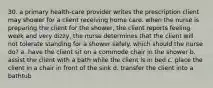 30. a primary health-care provider writes the prescription client may shower for a client receiving home care. when the nurse is preparing the client for the shower, the client reports feeling week and very dizzy, the nurse determines that the client will not tolerate standing for a shower safely. which should the nurse do? a. have the client sit on a commode chair in the shower b. assist the client with a bath while the client is in bed c. place the client in a chair in front of the sink d. transfer the client into a bathtub