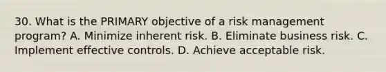 30. What is the PRIMARY objective of a risk management program? A. Minimize inherent risk. B. Eliminate business risk. C. Implement effective controls. D. Achieve acceptable risk.