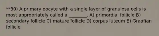 **30) A primary oocyte with a single layer of granulosa cells is most appropriately called a ________. A) primordial follicle B) secondary follicle C) mature follicle D) corpus luteum E) Graafian follicle