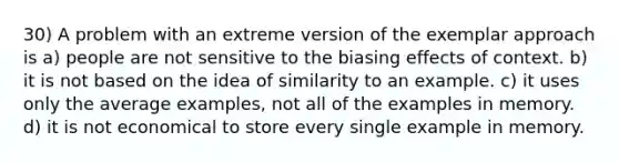 30) A problem with an extreme version of the exemplar approach is a) people are not sensitive to the biasing effects of context. b) it is not based on the idea of similarity to an example. c) it uses only the average examples, not all of the examples in memory. d) it is not economical to store every single example in memory.