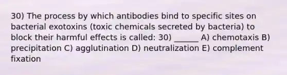 30) The process by which antibodies bind to specific sites on bacterial exotoxins (toxic chemicals secreted by bacteria) to block their harmful effects is called: 30) ______ A) chemotaxis B) precipitation C) agglutination D) neutralization E) complement fixation