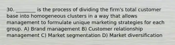 30. ________ is the process of dividing the firm's total customer base into homogeneous clusters in a way that allows management to formulate unique marketing strategies for each group. A) Brand management B) Customer relationship management C) Market segmentation D) Market diversification