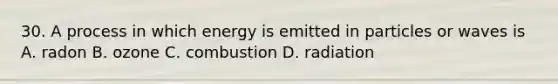 30. A process in which energy is emitted in particles or waves is A. radon B. ozone C. combustion D. radiation