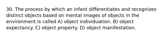 30. The process by which an infant differentiates and recognizes distinct objects based on mental images of objects in the environment is called A) object individuation. B) object expectancy. C) object property. D) object manifestation.