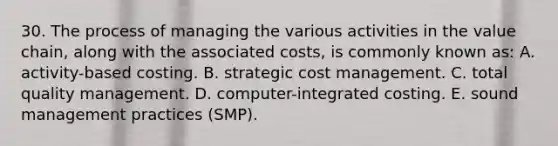 30. The process of managing the various activities in the value chain, along with the associated costs, is commonly known as: A. activity-based costing. B. strategic cost management. C. total quality management. D. computer-integrated costing. E. sound management practices (SMP).