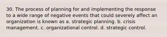 30. The process of planning for and implementing the response to a wide range of negative events that could severely affect an organization is known as a. strategic planning. b. crisis management. c. organizational control. d. strategic control.