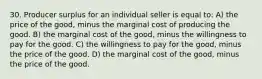 30. Producer surplus for an individual seller is equal to: A) the price of the good, minus the marginal cost of producing the good. B) the marginal cost of the good, minus the willingness to pay for the good. C) the willingness to pay for the good, minus the price of the good. D) the marginal cost of the good, minus the price of the good.