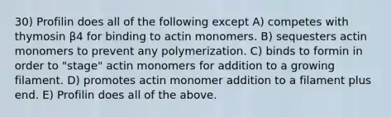 30) Profilin does all of the following except A) competes with thymosin β4 for binding to actin monomers. B) sequesters actin monomers to prevent any polymerization. C) binds to formin in order to "stage" actin monomers for addition to a growing filament. D) promotes actin monomer addition to a filament plus end. E) Profilin does all of the above.