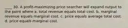 ____ 30. A profit-maximizing price searcher will expand output to the point where a. total revenue equals total cost. b. marginal revenue equals marginal cost. c. price equals average total cost. d. price equals marginal cost.