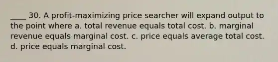 ____ 30. A profit-maximizing price searcher will expand output to the point where a. total revenue equals total cost. b. marginal revenue equals marginal cost. c. price equals average total cost. d. price equals marginal cost.