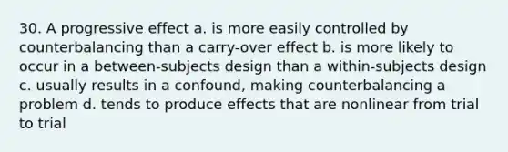 30. A progressive effect a. is more easily controlled by counterbalancing than a carry-over effect b. is more likely to occur in a between-subjects design than a within-subjects design c. usually results in a confound, making counterbalancing a problem d. tends to produce effects that are nonlinear from trial to trial