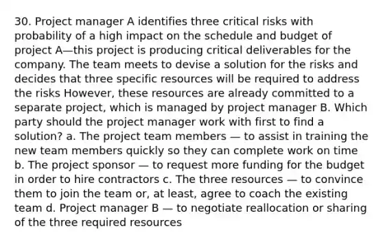 30. Project manager A identifies three critical risks with probability of a high impact on the schedule and budget of project A—this project is producing critical deliverables for the company. The team meets to devise a solution for the risks and decides that three specific resources will be required to address the risks However, these resources are already committed to a separate project, which is managed by project manager B. Which party should the project manager work with first to find a solution? a. The project team members — to assist in training the new team members quickly so they can complete work on time b. The project sponsor — to request more funding for the budget in order to hire contractors c. The three resources — to convince them to join the team or, at least, agree to coach the existing team d. Project manager B — to negotiate reallocation or sharing of the three required resources