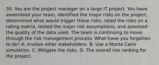 30. You are the project manager on a large IT project. You have assembled your team, identified the major risks on the project, determined what would trigger those risks, rated the risks on a rating matrix, tested the major risk assumptions, and assessed the quality of the data used. The team is continuing to move through the risk management process. What have you forgotten to do? A. Involve other stakeholders. B. Use a Monte Carlo simulation. C. Mitigate the risks. D. The overall risk ranking for the project.