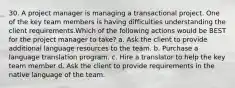 30. A project manager is managing a transactional project. One of the key team members is having difficulties understanding the client requirements.Which of the following actions would be BEST for the project manager to take? a. Ask the client to provide additional language resources to the team. b. Purchase a language translation program. c. Hire a translator to help the key team member d. Ask the client to provide requirements in the native language of the team.