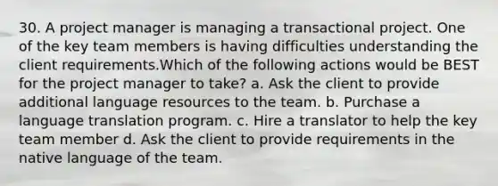 30. A project manager is managing a transactional project. One of the key team members is having difficulties understanding the client requirements.Which of the following actions would be BEST for the project manager to take? a. Ask the client to provide additional language resources to the team. b. Purchase a language translation program. c. Hire a translator to help the key team member d. Ask the client to provide requirements in the native language of the team.