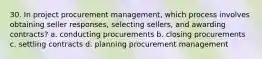 30. In project procurement management, which process involves obtaining seller responses, selecting sellers, and awarding contracts? a. conducting procurements b. closing procurements c. settling contracts d. planning procurement management