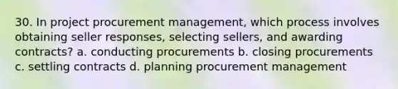 30. In project procurement management, which process involves obtaining seller responses, selecting sellers, and awarding contracts? a. conducting procurements b. closing procurements c. settling contracts d. planning procurement management