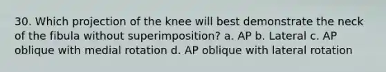 30. Which projection of the knee will best demonstrate the neck of the fibula without superimposition? a. AP b. Lateral c. AP oblique with medial rotation d. AP oblique with lateral rotation