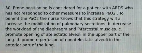 30. Prone positioning is considered for a patient with ARDS who has not responded to other measures to increase PaO2 . To benefit the PaO2 the nurse knows that this strategy will a. increase the mobilization of pulmonary secretions. b. decrease the workload of the diaphragm and intercostal muscles. c. promote opening of atelectatic alveoli in the upper part of the lung. d. promote perfusion of nonatelectatic alveoli in the anterior part of the lung.