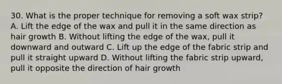 30. What is the proper technique for removing a soft wax strip? A. Lift the edge of the wax and pull it in the same direction as hair growth B. Without lifting the edge of the wax, pull it downward and outward C. Lift up the edge of the fabric strip and pull it straight upward D. Without lifting the fabric strip upward, pull it opposite the direction of hair growth