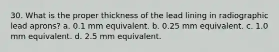 30. What is the proper thickness of the lead lining in radiographic lead aprons? a. 0.1 mm equivalent. b. 0.25 mm equivalent. c. 1.0 mm equivalent. d. 2.5 mm equivalent.