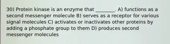 30) Protein kinase is an enzyme that ________. A) functions as a second messenger molecule B) serves as a receptor for various signal molecules C) activates or inactivates other proteins by adding a phosphate group to them D) produces second messenger molecules