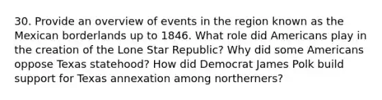 30. Provide an overview of events in the region known as the Mexican borderlands up to 1846. What role did Americans play in the creation of the Lone Star Republic? Why did some Americans oppose Texas statehood? How did Democrat James Polk build support for Texas annexation among northerners?