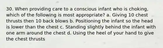 30. When providing care to a conscious infant who is choking, which of the following is most appropriate? a. Giving 10 chest thrusts then 10 back blows b. Positioning the infant so the head is lower than the chest c. Standing slightly behind the infant with one arm around the chest d. Using the heel of your hand to give the chest thrusts