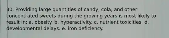 30. Providing large quantities of candy, cola, and other concentrated sweets during the growing years is most likely to result in: a. obesity. b. hyperactivity. c. nutrient toxicities. d. developmental delays. e. iron deficiency.