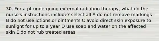 30. For a pt undergoing external radiation therapy, what do the nurse's instructions include? select all A do not remove markings B do not use lotions or ointments C avoid direct skin exposure to sunlight for up to a year D use soap and water on the affected skin E do not rub treated areas