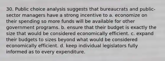 30. Public choice analysis suggests that bureaucrats and public-sector managers have a strong incentive to a. economize on their spending so more funds will be available for other government programs. b. ensure that their budget is exactly the size that would be considered economically efficient. c. expand their budgets to sizes beyond what would be considered economically efficient. d. keep individual legislators fully informed as to every expenditure.