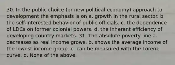 30. In the public choice (or new political economy) approach to development the emphasis is on a. growth in the rural sector. b. the self-interested behavior of public officials. c. the dependence of LDCs on former colonial powers. d. the inherent efficiency of developing country markets. 31. The absolute poverty line a. decreases as real income grows. b. shows the average income of the lowest income group. c. can be measured with the Lorenz curve. d. None of the above.