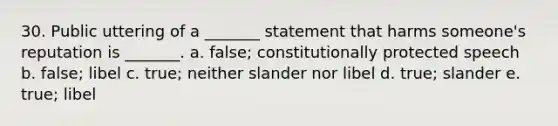 30. Public uttering of a _______ statement that harms someone's reputation is _______. a. false; constitutionally protected speech b. false; libel c. true; neither slander nor libel d. true; slander e. true; libel