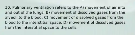 30. Pulmonary ventilation refers to the A) movement of air into and out of the lungs. B) movement of dissolved gases from the alveoli to the blood. C) movement of dissolved gases from the blood to the interstitial space. D) movement of dissolved gases from the interstitial space to the cells.