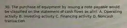 30. The purchase of equipment by issuing a note payable would be classified on the statement of cash flows as a(n): A. Operating activity B. Investing activity C. Financing activity D. Noncash transaction