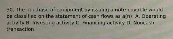 30. The purchase of equipment by issuing a note payable would be classified on the statement of cash flows as a(n): A. Operating activity B. Investing activity C. Financing activity D. Noncash transaction