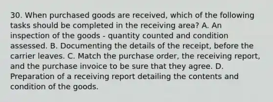 30. When purchased goods are received, which of the following tasks should be completed in the receiving area? A. An inspection of the goods - quantity counted and condition assessed. B. Documenting the details of the receipt, before the carrier leaves. C. Match the purchase order, the receiving report, and the purchase invoice to be sure that they agree. D. Preparation of a receiving report detailing the contents and condition of the goods.