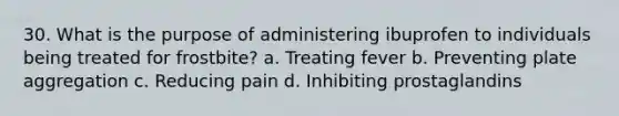 30. What is the purpose of administering ibuprofen to individuals being treated for frostbite? a. Treating fever b. Preventing plate aggregation c. Reducing pain d. Inhibiting prostaglandins