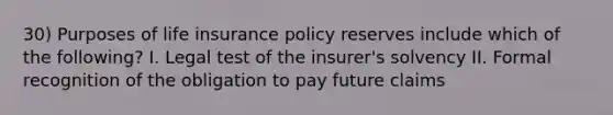 30) Purposes of life insurance policy reserves include which of the following? I. Legal test of the insurer's solvency II. Formal recognition of the obligation to pay future claims