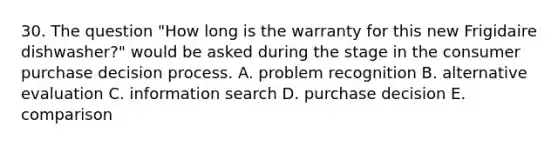 30. The question "How long is the warranty for this new Frigidaire dishwasher?" would be asked during the stage in the consumer purchase decision process. A. problem recognition B. alternative evaluation C. information search D. purchase decision E. comparison