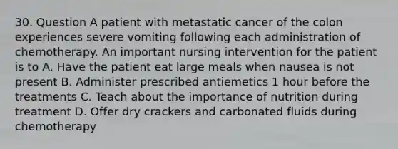 30. Question A patient with metastatic cancer of the colon experiences severe vomiting following each administration of chemotherapy. An important nursing intervention for the patient is to A. Have the patient eat large meals when nausea is not present B. Administer prescribed antiemetics 1 hour before the treatments C. Teach about the importance of nutrition during treatment D. Offer dry crackers and carbonated fluids during chemotherapy