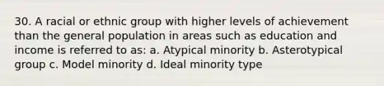 30. A racial or ethnic group with higher levels of achievement than the general population in areas such as education and income is referred to as: a. Atypical minority b. Asterotypical group c. Model minority d. Ideal minority type