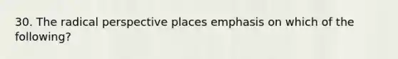 30. The radical perspective places emphasis on which of the following?