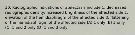 30. Radiographic indications of atelectasis include 1. decreased radiographic density/increased brightness of the affected side 2. elevation of the hemidiaphragm of the affected side 3. flattening of the hemidiaphragm of the affected side (A) 1 only (B) 3 only (C) 1 and 2 only (D) 1 and 3 only