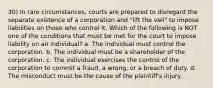 30) In rare circumstances, courts are prepared to disregard the separate existence of a corporation and "lift the veil" to impose liabilities on those who control it. Which of the following is NOT one of the conditions that must be met for the court to impose liability on an individual? a. The individual must control the corporation. b. The individual must be a shareholder of the corporation. c. The individual exercises the control of the corporation to commit a fraud, a wrong, or a breach of duty. d. The misconduct must be the cause of the plaintiff's injury.