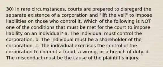 30) In rare circumstances, courts are prepared to disregard the separate existence of a corporation and "lift the veil" to impose liabilities on those who control it. Which of the following is NOT one of the conditions that must be met for the court to impose liability on an individual? a. The individual must control the corporation. b. The individual must be a shareholder of the corporation. c. The individual exercises the control of the corporation to commit a fraud, a wrong, or a breach of duty. d. The misconduct must be the cause of the plaintiff's injury.