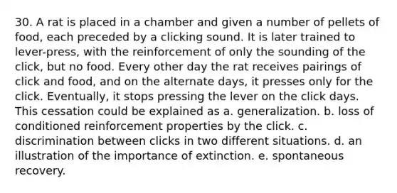 30. A rat is placed in a chamber and given a number of pellets of food, each preceded by a clicking sound. It is later trained to lever-press, with the reinforcement of only the sounding of the click, but no food. Every other day the rat receives pairings of click and food, and on the alternate days, it presses only for the click. Eventually, it stops pressing the lever on the click days. This cessation could be explained as a. generalization. b. loss of conditioned reinforcement properties by the click. c. discrimination between clicks in two different situations. d. an illustration of the importance of extinction. e. spontaneous recovery.